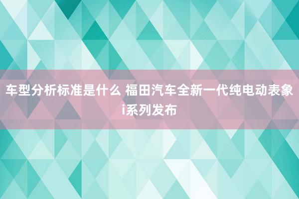 车型分析标准是什么 福田汽车全新一代纯电动表象i系列发布