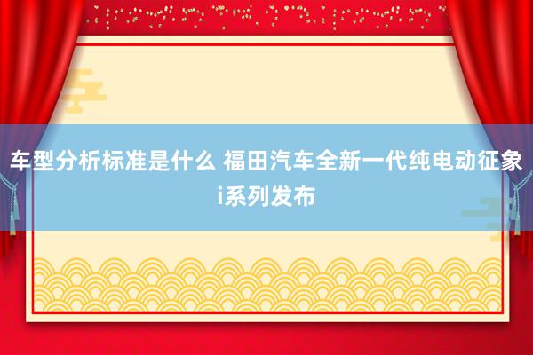 车型分析标准是什么 福田汽车全新一代纯电动征象i系列发布