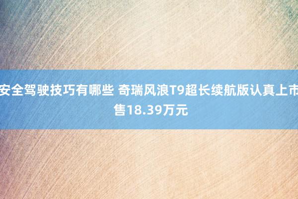 安全驾驶技巧有哪些 奇瑞风浪T9超长续航版认真上市 售18.39万元