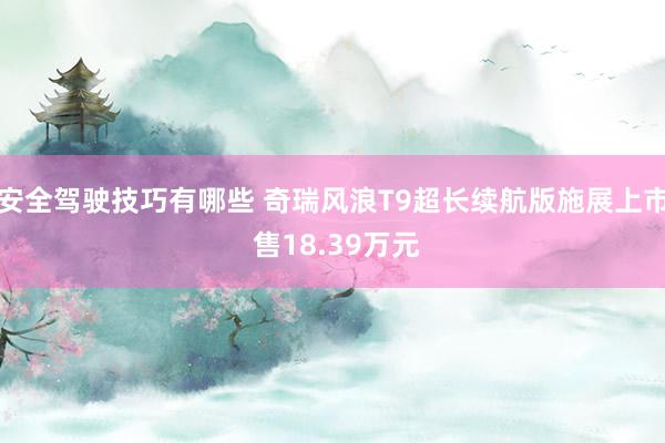 安全驾驶技巧有哪些 奇瑞风浪T9超长续航版施展上市 售18.39万元