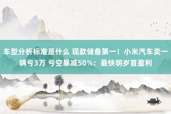 车型分析标准是什么 现款储备第一！小米汽车卖一辆亏3万 亏空暴减50%：最快明岁首盈利