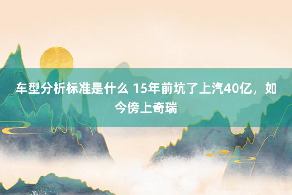 车型分析标准是什么 15年前坑了上汽40亿，如今傍上奇瑞