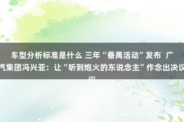 车型分析标准是什么 三年“番禺活动”发布  广汽集团冯兴亚：让“听到炮火的东说念主”作念出决议