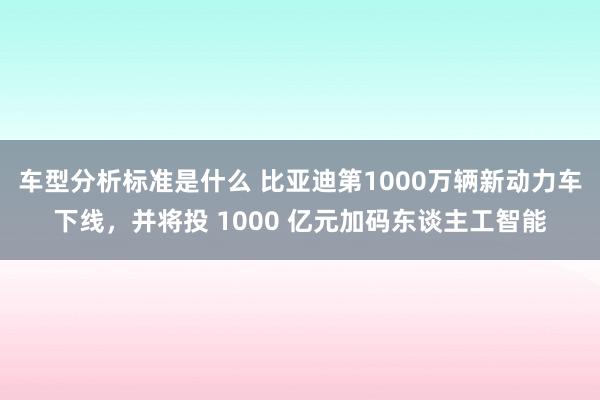 车型分析标准是什么 比亚迪第1000万辆新动力车下线，并将投 1000 亿元加码东谈主工智能