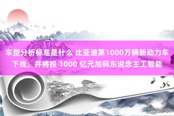 车型分析标准是什么 比亚迪第1000万辆新动力车下线，并将投 1000 亿元加码东说念主工智能