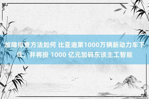 故障排查方法如何 比亚迪第1000万辆新动力车下线，并将投 1000 亿元加码东谈主工智能