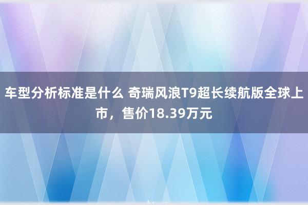 车型分析标准是什么 奇瑞风浪T9超长续航版全球上市，售价18.39万元