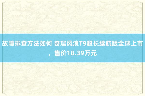 故障排查方法如何 奇瑞风浪T9超长续航版全球上市，售价18.39万元