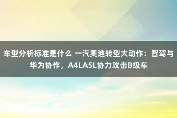 车型分析标准是什么 一汽奥迪转型大动作：智驾与华为协作，A4LA5L协力攻击B级车