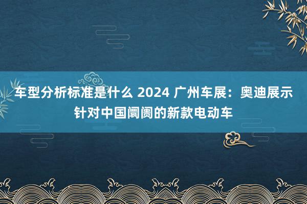 车型分析标准是什么 2024 广州车展：奥迪展示针对中国阛阓的新款电动车