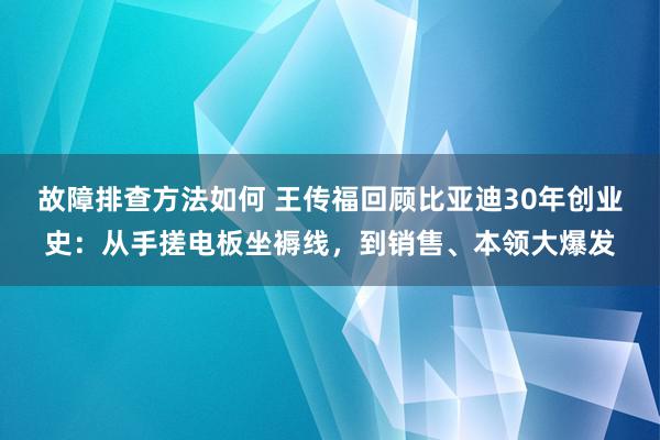 故障排查方法如何 王传福回顾比亚迪30年创业史：从手搓电板坐褥线，到销售、本领大爆发