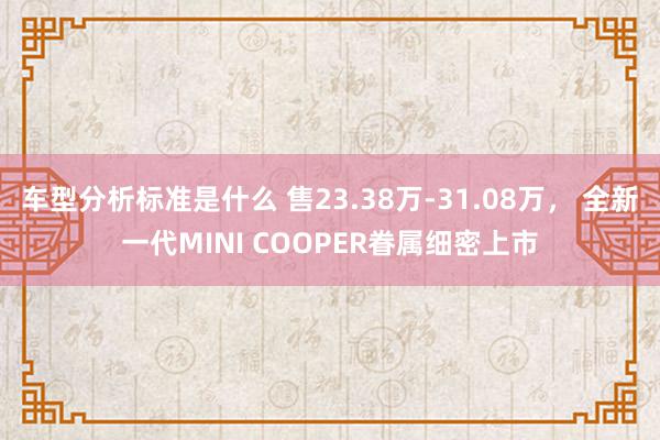 车型分析标准是什么 售23.38万-31.08万， 全新一代MINI COOPER眷属细密上市