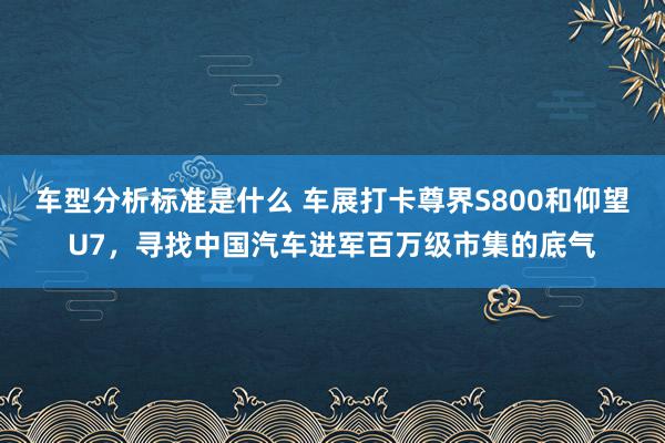 车型分析标准是什么 车展打卡尊界S800和仰望U7，寻找中国汽车进军百万级市集的底气