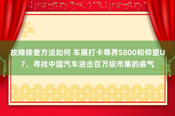 故障排查方法如何 车展打卡尊界S800和仰望U7，寻找中国汽车进击百万级市集的底气