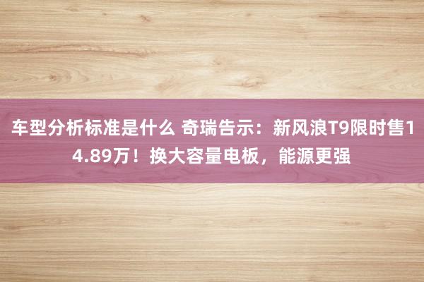 车型分析标准是什么 奇瑞告示：新风浪T9限时售14.89万！换大容量电板，能源更强