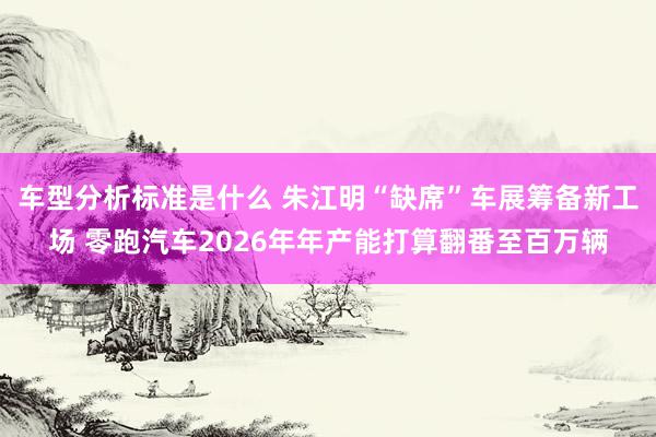 车型分析标准是什么 朱江明“缺席”车展筹备新工场 零跑汽车2026年年产能打算翻番至百万辆