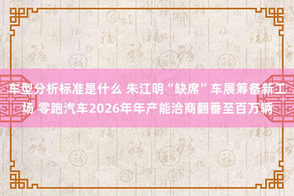 车型分析标准是什么 朱江明“缺席”车展筹备新工场 零跑汽车2026年年产能洽商翻番至百万辆