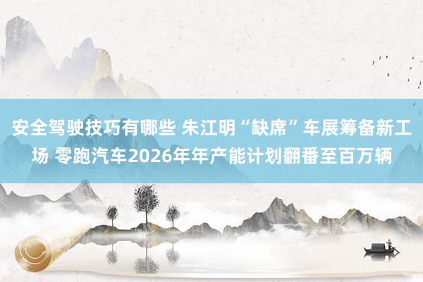 安全驾驶技巧有哪些 朱江明“缺席”车展筹备新工场 零跑汽车2026年年产能计划翻番至百万辆