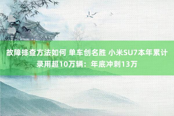 故障排查方法如何 单车创名胜 小米SU7本年累计录用超10万辆：年底冲刺13万