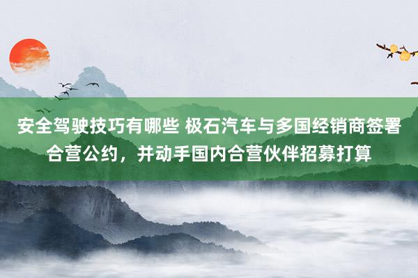 安全驾驶技巧有哪些 极石汽车与多国经销商签署合营公约，并动手国内合营伙伴招募打算