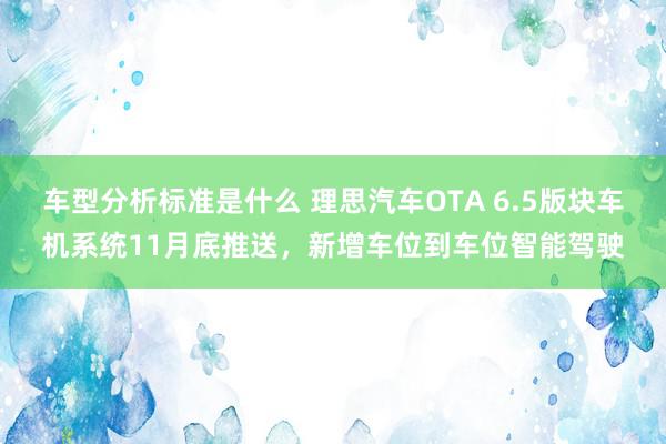 车型分析标准是什么 理思汽车OTA 6.5版块车机系统11月底推送，新增车位到车位智能驾驶