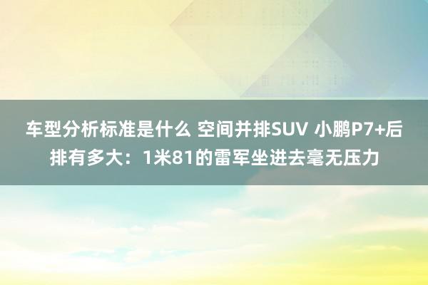 车型分析标准是什么 空间并排SUV 小鹏P7+后排有多大：1米81的雷军坐进去毫无压力