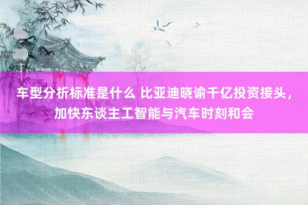 车型分析标准是什么 比亚迪晓谕千亿投资接头，加快东谈主工智能与汽车时刻和会