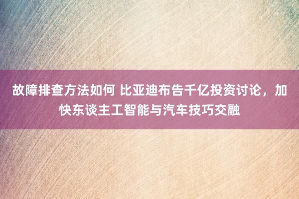 故障排查方法如何 比亚迪布告千亿投资讨论，加快东谈主工智能与汽车技巧交融