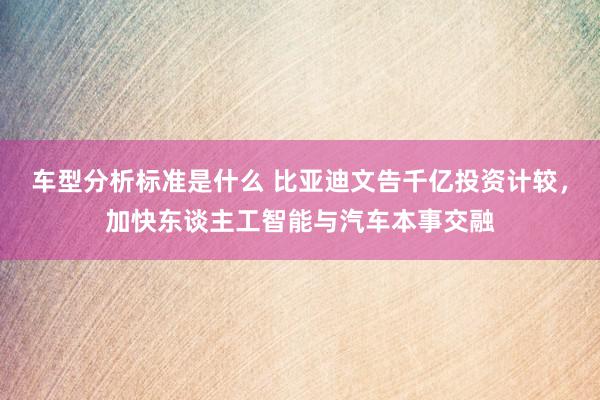 车型分析标准是什么 比亚迪文告千亿投资计较，加快东谈主工智能与汽车本事交融