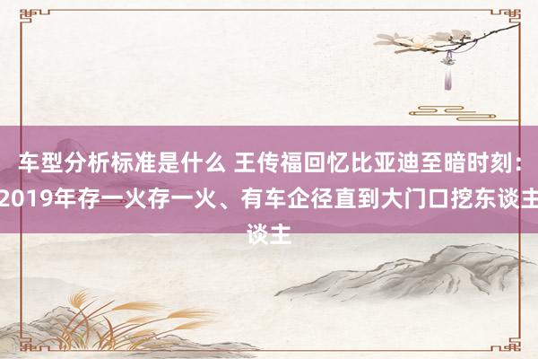 车型分析标准是什么 王传福回忆比亚迪至暗时刻：2019年存一火存一火、有车企径直到大门口挖东谈主