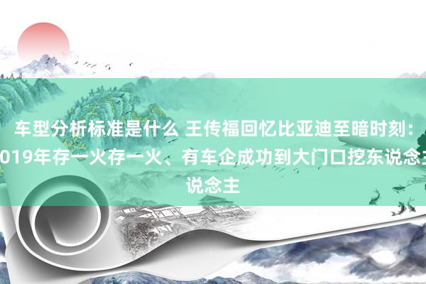 车型分析标准是什么 王传福回忆比亚迪至暗时刻：2019年存一火存一火、有车企成功到大门口挖东说念主