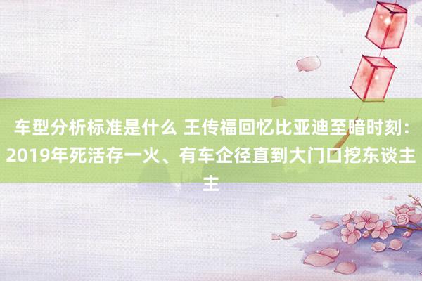 车型分析标准是什么 王传福回忆比亚迪至暗时刻：2019年死活存一火、有车企径直到大门口挖东谈主