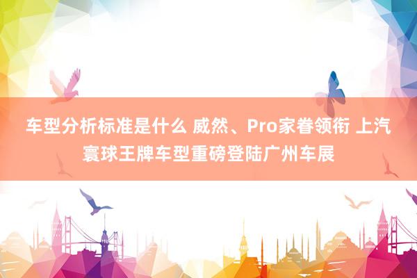 车型分析标准是什么 威然、Pro家眷领衔 上汽寰球王牌车型重磅登陆广州车展