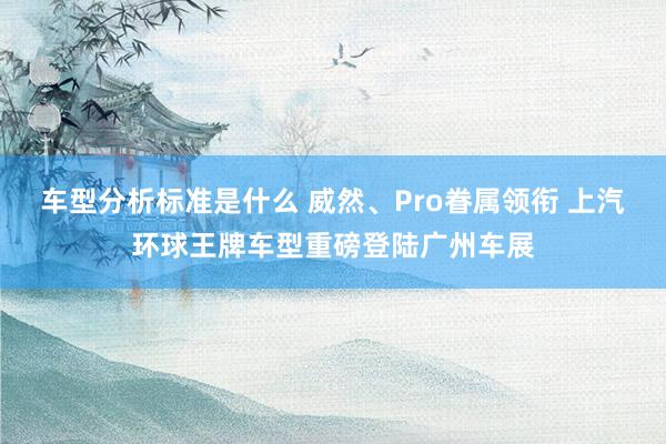 车型分析标准是什么 威然、Pro眷属领衔 上汽环球王牌车型重磅登陆广州车展