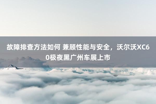 故障排查方法如何 兼顾性能与安全，沃尔沃XC60极夜黑广州车展上市