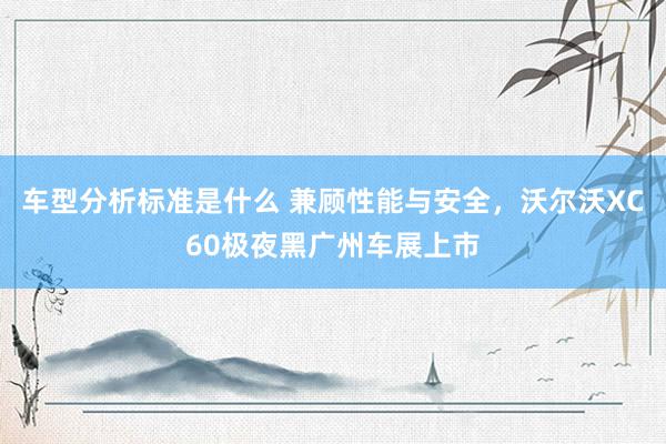 车型分析标准是什么 兼顾性能与安全，沃尔沃XC60极夜黑广州车展上市