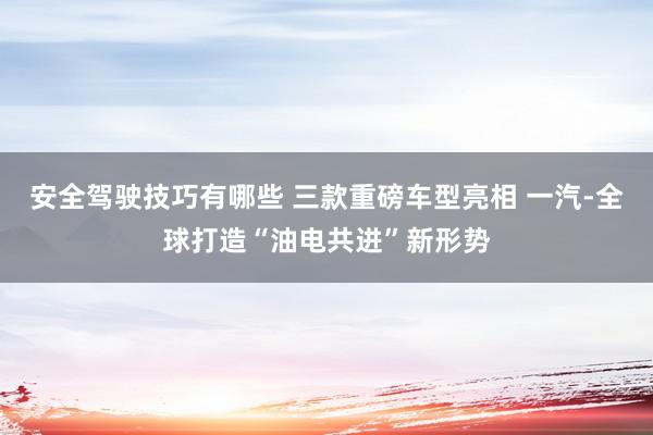 安全驾驶技巧有哪些 三款重磅车型亮相 一汽-全球打造“油电共进”新形势