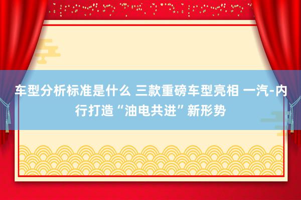 车型分析标准是什么 三款重磅车型亮相 一汽-内行打造“油电共进”新形势