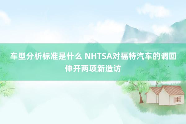 车型分析标准是什么 NHTSA对福特汽车的调回伸开两项新造访