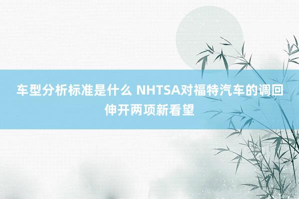 车型分析标准是什么 NHTSA对福特汽车的调回伸开两项新看望