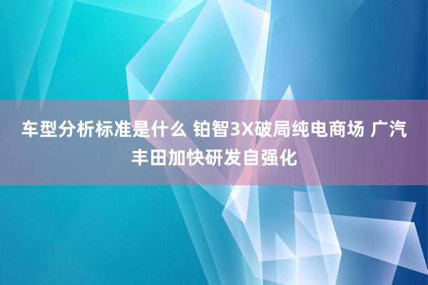 车型分析标准是什么 铂智3X破局纯电商场 广汽丰田加快研发自强化