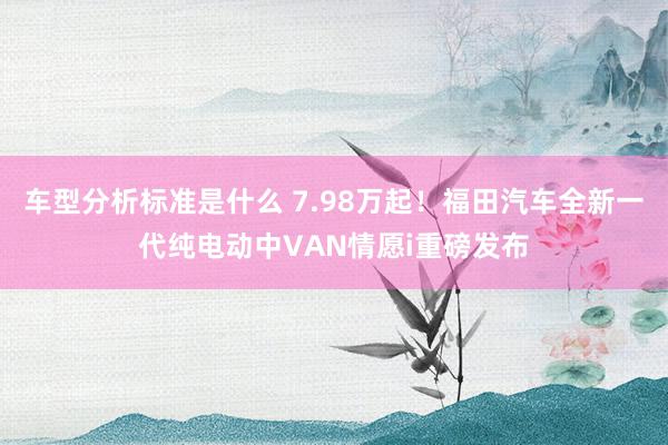 车型分析标准是什么 7.98万起！福田汽车全新一代纯电动中VAN情愿i重磅发布