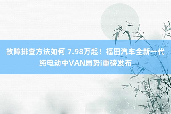 故障排查方法如何 7.98万起！福田汽车全新一代纯电动中VAN局势i重磅发布