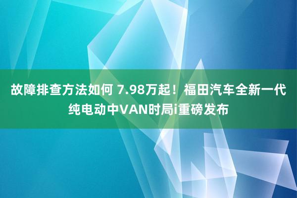 故障排查方法如何 7.98万起！福田汽车全新一代纯电动中VAN时局i重磅发布