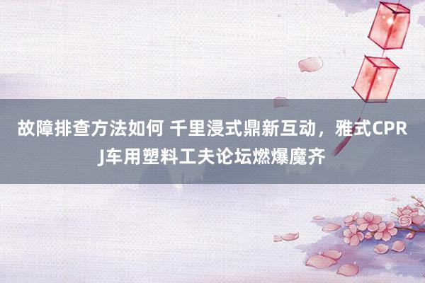 故障排查方法如何 千里浸式鼎新互动，雅式CPRJ车用塑料工夫论坛燃爆魔齐