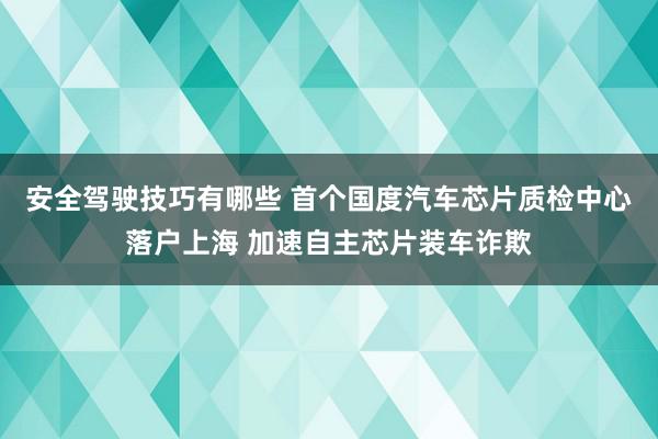 安全驾驶技巧有哪些 首个国度汽车芯片质检中心落户上海 加速自主芯片装车诈欺