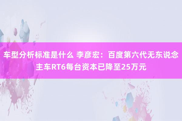 车型分析标准是什么 李彦宏：百度第六代无东说念主车RT6每台资本已降至25万元