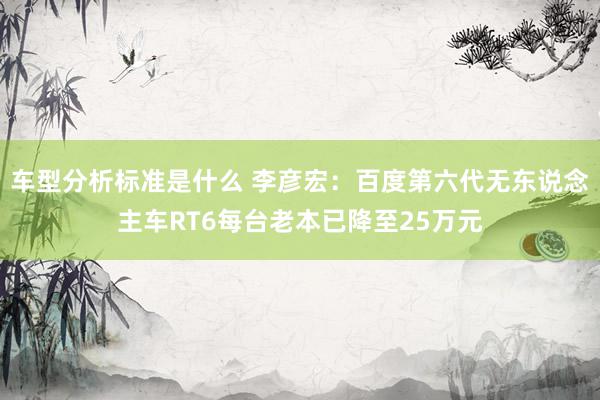 车型分析标准是什么 李彦宏：百度第六代无东说念主车RT6每台老本已降至25万元