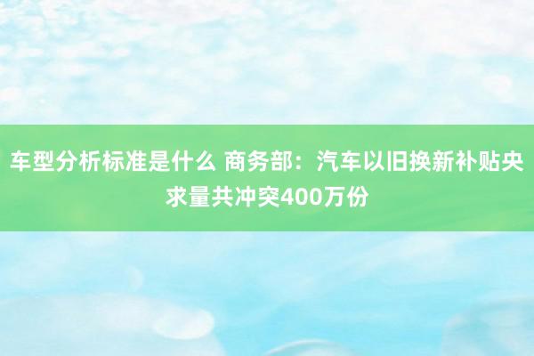 车型分析标准是什么 商务部：汽车以旧换新补贴央求量共冲突400万份