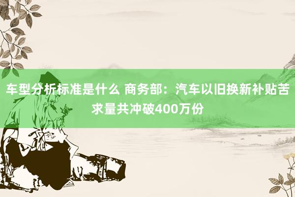 车型分析标准是什么 商务部：汽车以旧换新补贴苦求量共冲破400万份